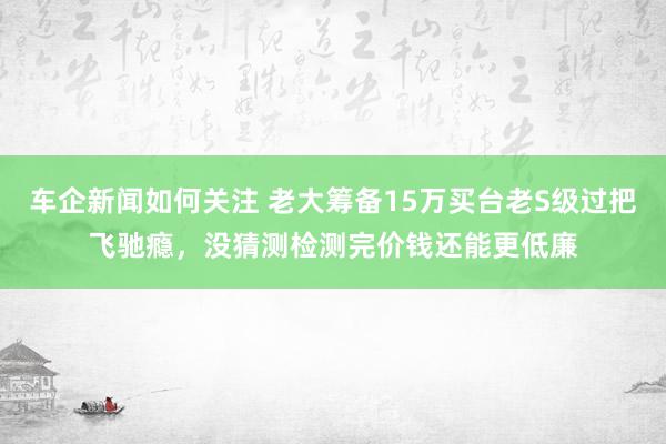 车企新闻如何关注 老大筹备15万买台老S级过把飞驰瘾，没猜测检测完价钱还能更低廉