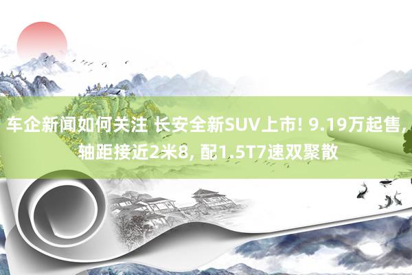 车企新闻如何关注 长安全新SUV上市! 9.19万起售, 轴距接近2米8, 配1.5T7速双聚散