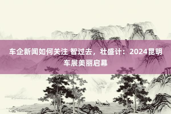 车企新闻如何关注 智过去，壮盛计：2024昆明车展美丽启幕