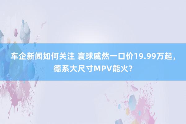 车企新闻如何关注 寰球威然一口价19.99万起，德系大尺寸MPV能火？