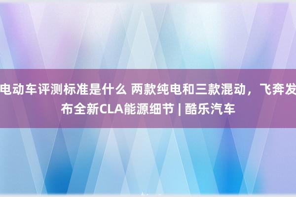 电动车评测标准是什么 两款纯电和三款混动，飞奔发布全新CLA能源细节 | 酷乐汽车