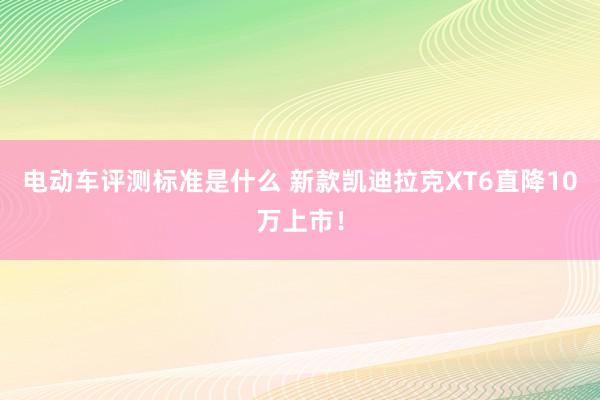 电动车评测标准是什么 新款凯迪拉克XT6直降10万上市！