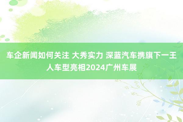 车企新闻如何关注 大秀实力 深蓝汽车携旗下一王人车型亮相2024广州车展