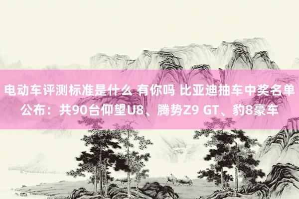 电动车评测标准是什么 有你吗 比亚迪抽车中奖名单公布：共90台仰望U8、腾势Z9 GT、豹8豪车