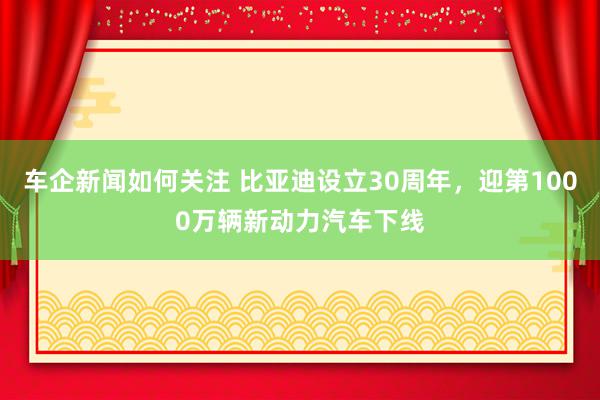 车企新闻如何关注 比亚迪设立30周年，迎第1000万辆新动力汽车下线