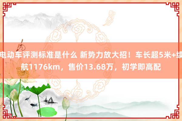 电动车评测标准是什么 新势力放大招！车长超5米+续航1176km，售价13.68万，初学即高配