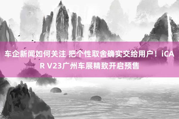 车企新闻如何关注 把个性取舍确实交给用户！iCAR V23广州车展精致开启预售