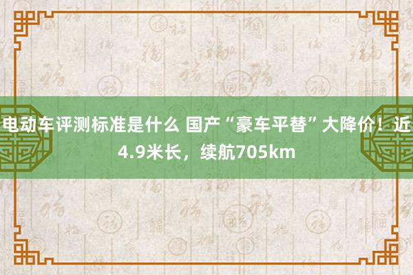 电动车评测标准是什么 国产“豪车平替”大降价！近4.9米长，续航705km