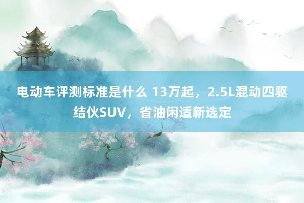 电动车评测标准是什么 13万起，2.5L混动四驱结伙SUV，省油闲适新选定