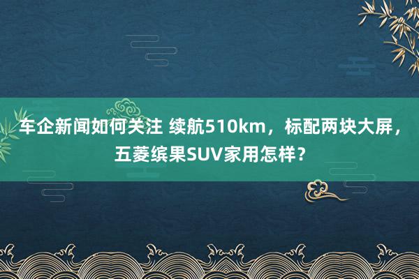 车企新闻如何关注 续航510km，标配两块大屏，五菱缤果SUV家用怎样？