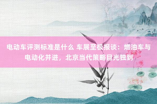 电动车评测标准是什么 车展至极报谈：燃油车与电动化并进，北京当代策略目光独到