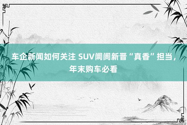 车企新闻如何关注 SUV阛阓新晋“真香”担当，年末购车必看