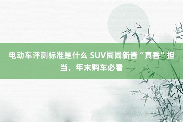 电动车评测标准是什么 SUV阛阓新晋“真香”担当，年末购车必看