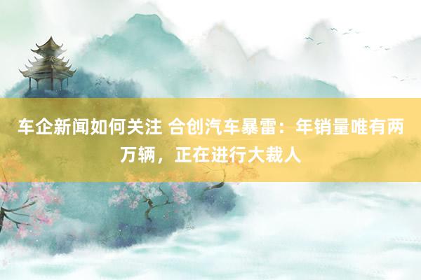 车企新闻如何关注 合创汽车暴雷：年销量唯有两万辆，正在进行大裁人