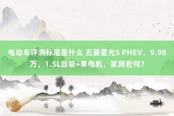 电动车评测标准是什么 五菱星光S PHEV，9.98万，1.5L自吸+单电机，家用若何？