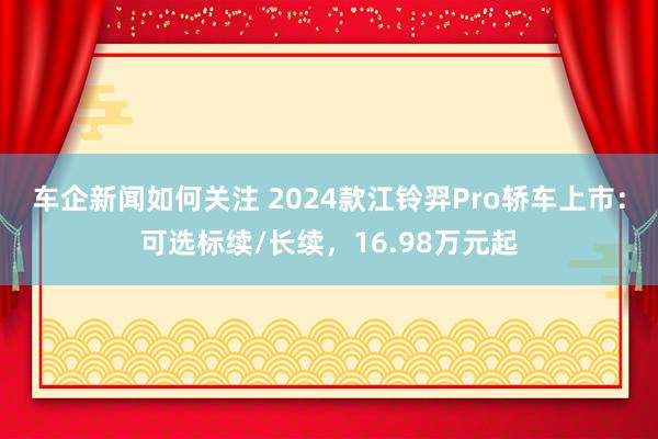 车企新闻如何关注 2024款江铃羿Pro轿车上市：可选标续/长续，16.98万元起