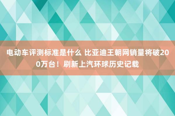 电动车评测标准是什么 比亚迪王朝网销量将破200万台！刷新上汽环球历史记载