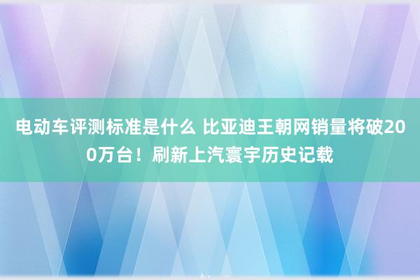 电动车评测标准是什么 比亚迪王朝网销量将破200万台！刷新上汽寰宇历史记载