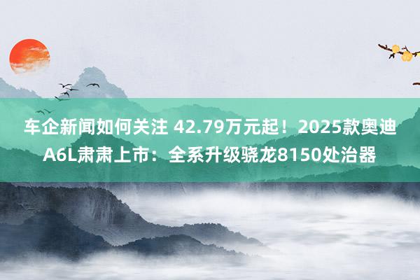 车企新闻如何关注 42.79万元起！2025款奥迪A6L肃肃上市：全系升级骁龙8150处治器