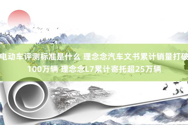 电动车评测标准是什么 理念念汽车文书累计销量打破100万辆 理念念L7累计寄托超25万辆