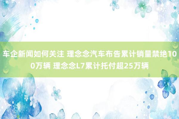 车企新闻如何关注 理念念汽车布告累计销量禁绝100万辆 理念念L7累计托付超25万辆