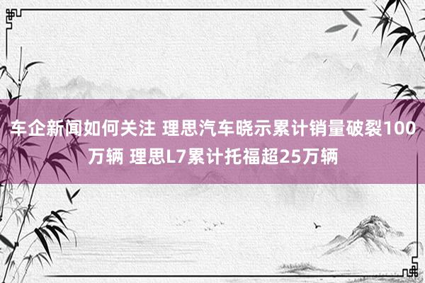 车企新闻如何关注 理思汽车晓示累计销量破裂100万辆 理思L7累计托福超25万辆