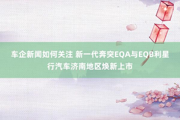 车企新闻如何关注 新一代奔突EQA与EQB利星行汽车济南地区焕新上市