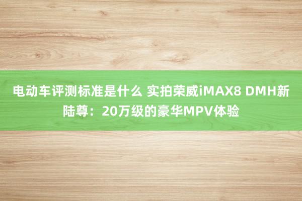 电动车评测标准是什么 实拍荣威iMAX8 DMH新陆尊：20万级的豪华MPV体验