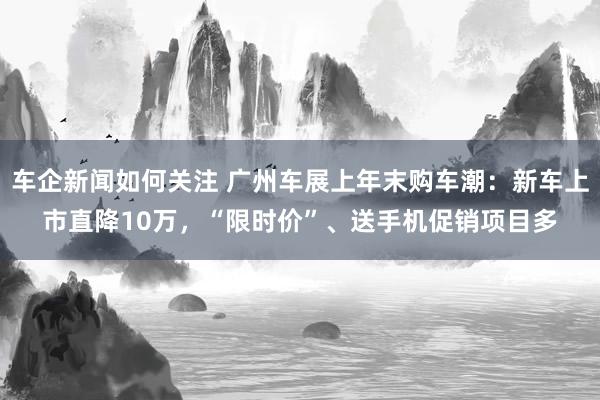 车企新闻如何关注 广州车展上年末购车潮：新车上市直降10万，“限时价”、送手机促销项目多