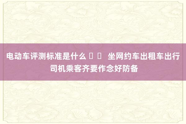 电动车评测标准是什么 		 坐网约车出租车出行 司机乘客齐要作念好防备