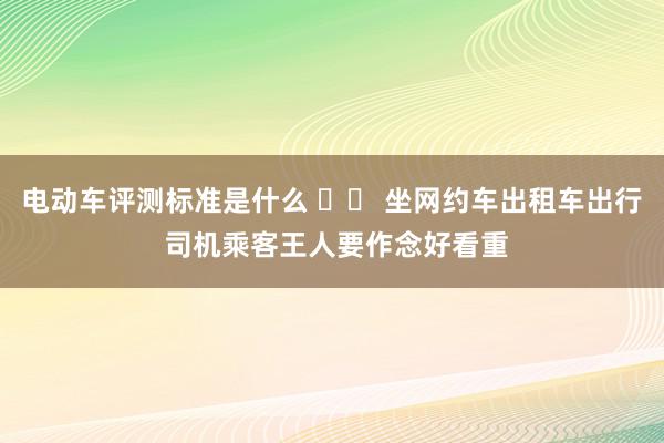 电动车评测标准是什么 		 坐网约车出租车出行 司机乘客王人要作念好看重