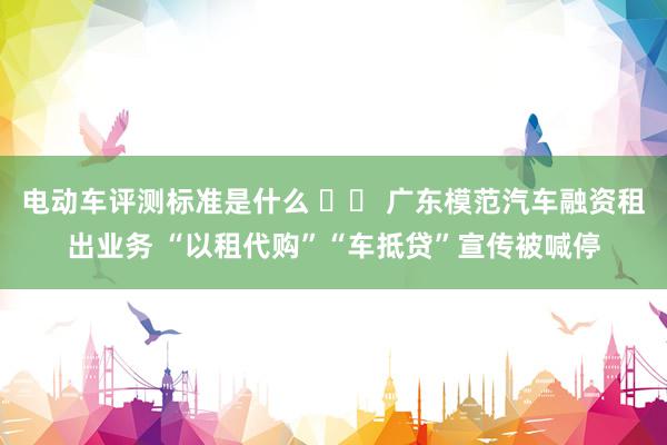 电动车评测标准是什么 		 广东模范汽车融资租出业务 “以租代购”“车抵贷”宣传被喊停