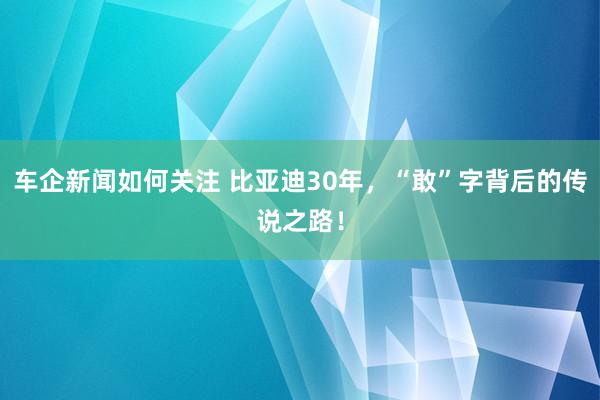 车企新闻如何关注 比亚迪30年，“敢”字背后的传说之路！