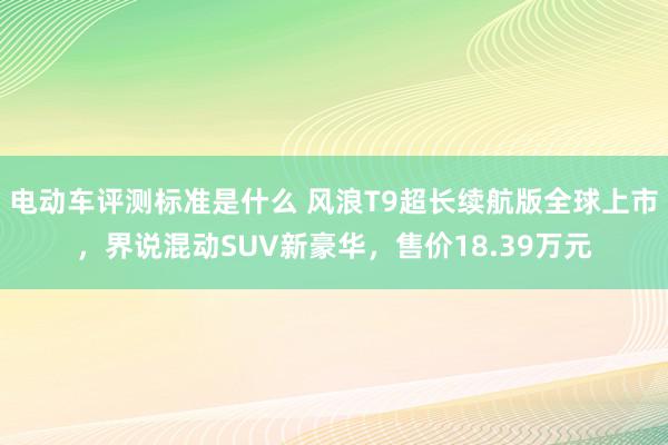 电动车评测标准是什么 风浪T9超长续航版全球上市，界说混动SUV新豪华，售价18.39万元