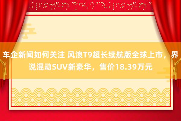 车企新闻如何关注 风浪T9超长续航版全球上市，界说混动SUV新豪华，售价18.39万元