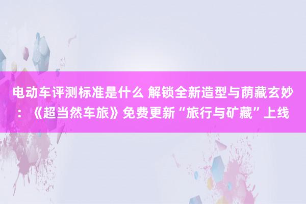 电动车评测标准是什么 解锁全新造型与荫藏玄妙：《超当然车旅》免费更新“旅行与矿藏”上线