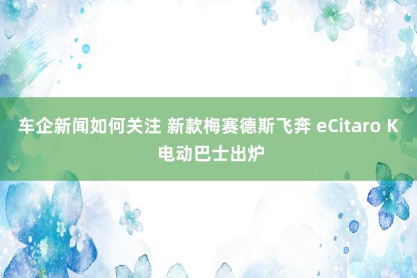 车企新闻如何关注 新款梅赛德斯飞奔 eCitaro K 电动巴士出炉