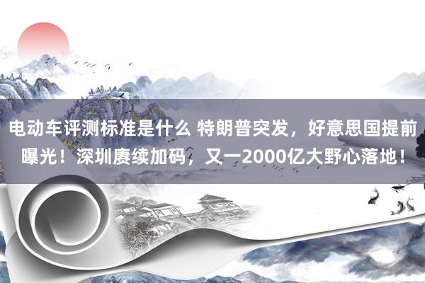 电动车评测标准是什么 特朗普突发，好意思国提前曝光！深圳赓续加码，又一2000亿大野心落地！