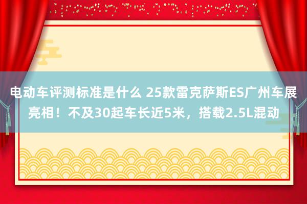 电动车评测标准是什么 25款雷克萨斯ES广州车展亮相！不及30起车长近5米，搭载2.5L混动