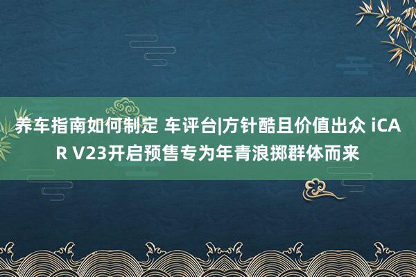 养车指南如何制定 车评台|方针酷且价值出众 iCAR V23开启预售专为年青浪掷群体而来