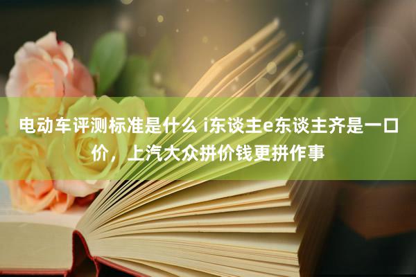 电动车评测标准是什么 i东谈主e东谈主齐是一口价，上汽大众拼价钱更拼作事