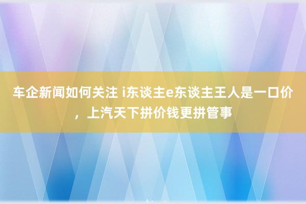 车企新闻如何关注 i东谈主e东谈主王人是一口价，上汽天下拼价钱更拼管事