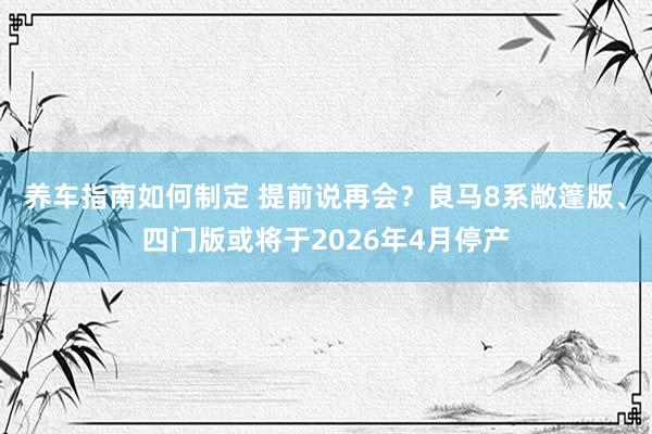 养车指南如何制定 提前说再会？良马8系敞篷版、四门版或将于2026年4月停产