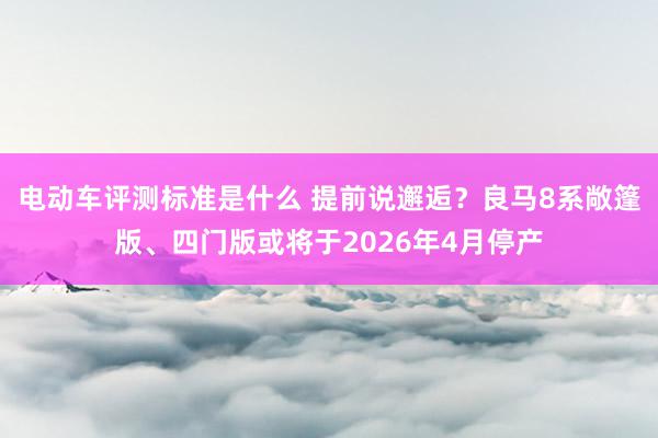 电动车评测标准是什么 提前说邂逅？良马8系敞篷版、四门版或将于2026年4月停产