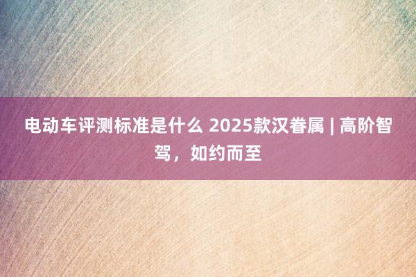 电动车评测标准是什么 2025款汉眷属 | 高阶智驾，如约而至