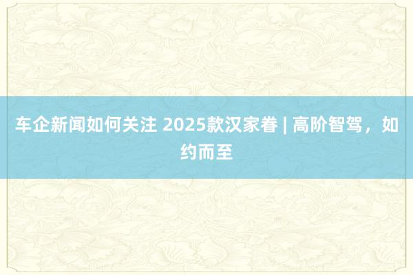 车企新闻如何关注 2025款汉家眷 | 高阶智驾，如约而至