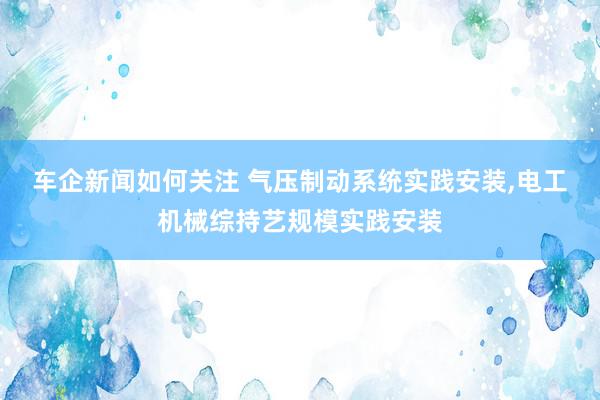 车企新闻如何关注 气压制动系统实践安装,电工机械综持艺规模实践安装