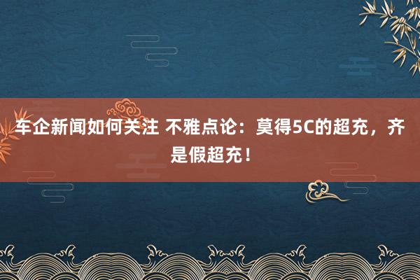 车企新闻如何关注 不雅点论：莫得5C的超充，齐是假超充！