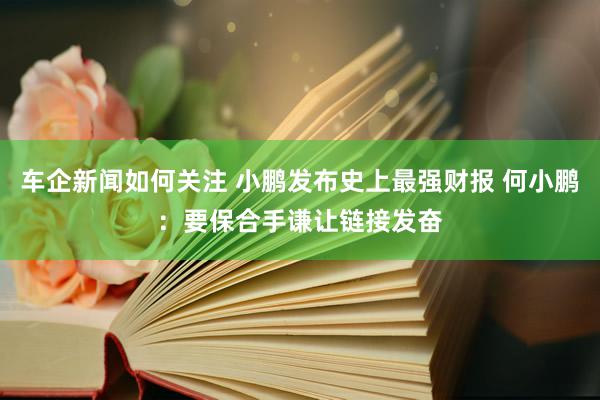 车企新闻如何关注 小鹏发布史上最强财报 何小鹏：要保合手谦让链接发奋