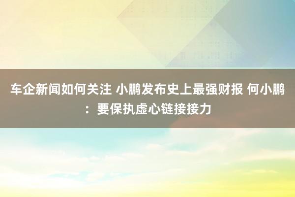 车企新闻如何关注 小鹏发布史上最强财报 何小鹏：要保执虚心链接接力